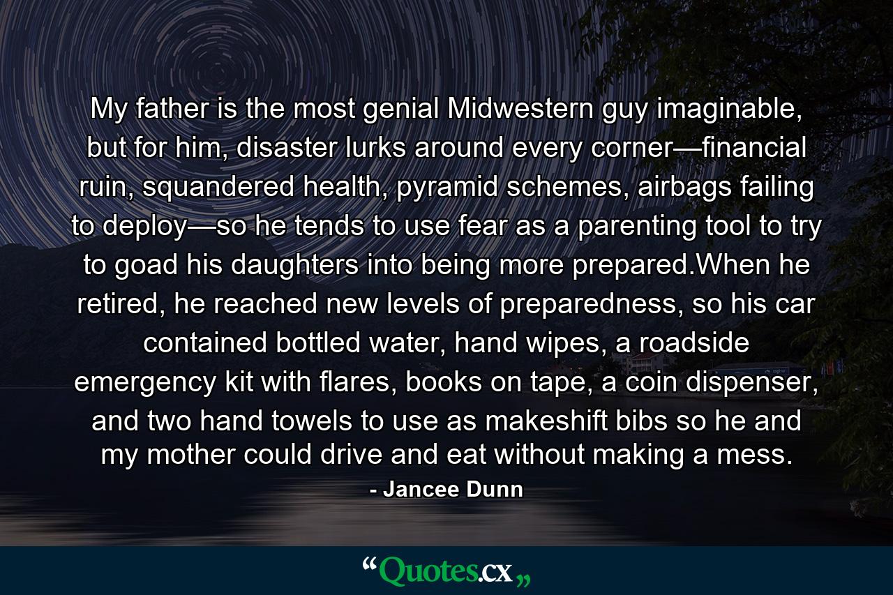 My father is the most genial Midwestern guy imaginable, but for him, disaster lurks around every corner—financial ruin, squandered health, pyramid schemes, airbags failing to deploy—so he tends to use fear as a parenting tool to try to goad his daughters into being more prepared.When he retired, he reached new levels of preparedness, so his car contained bottled water, hand wipes, a roadside emergency kit with flares, books on tape, a coin dispenser, and two hand towels to use as makeshift bibs so he and my mother could drive and eat without making a mess. - Quote by Jancee Dunn