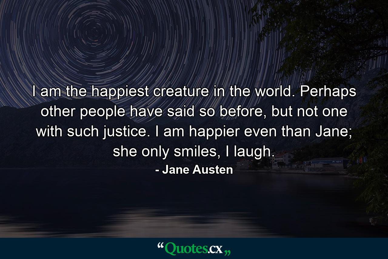 I am the happiest creature in the world. Perhaps other people have said so before, but not one with such justice. I am happier even than Jane; she only smiles, I laugh. - Quote by Jane Austen