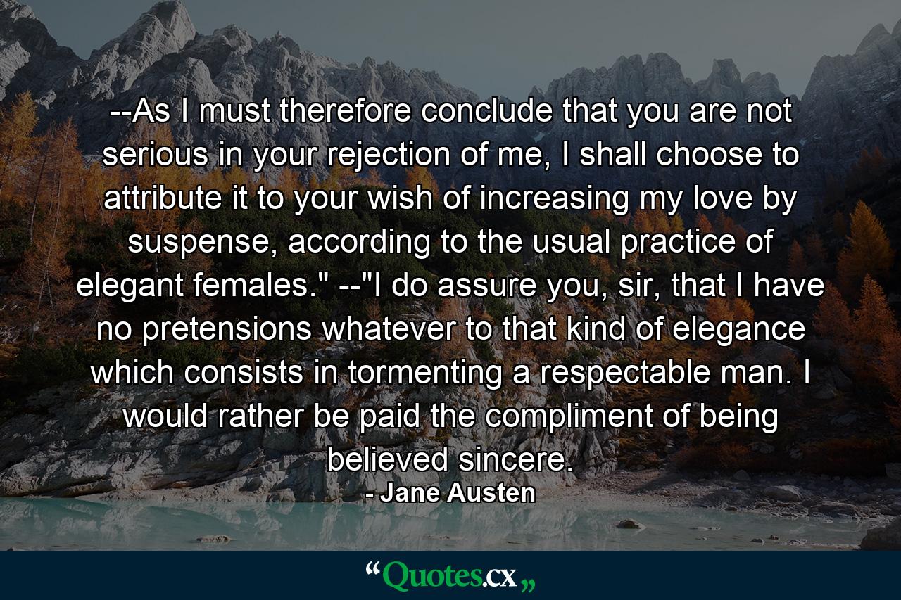 --As I must therefore conclude that you are not serious in your rejection of me, I shall choose to attribute it to your wish of increasing my love by suspense, according to the usual practice of elegant females.