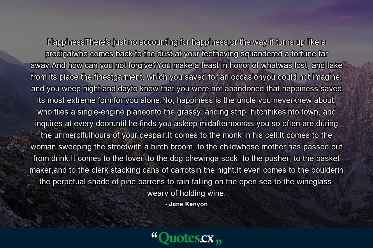 HappinessThere's just no accounting for happiness,or the way it turns up like a prodigalwho comes back to the dust at your feethaving squandered a fortune far away.And how can you not forgive?You make a feast in honor of whatwas lost, and take from its place the finestgarment, which you saved for an occasionyou could not imagine, and you weep night and dayto know that you were not abandoned,that happiness saved its most extreme formfor you alone.No, happiness is the uncle you neverknew about, who flies a single-engine planeonto the grassy landing strip, hitchhikesinto town, and inquires at every dooruntil he finds you asleep midafternoonas you so often are during the unmercifulhours of your despair.It comes to the monk in his cell.It comes to the woman sweeping the streetwith a birch broom, to the childwhose mother has passed out from drink.It comes to the lover, to the dog chewinga sock, to the pusher, to the basket maker,and to the clerk stacking cans of carrotsin the night.It even comes to the boulderin the perpetual shade of pine barrens,to rain falling on the open sea,to the wineglass, weary of holding wine. - Quote by Jane Kenyon