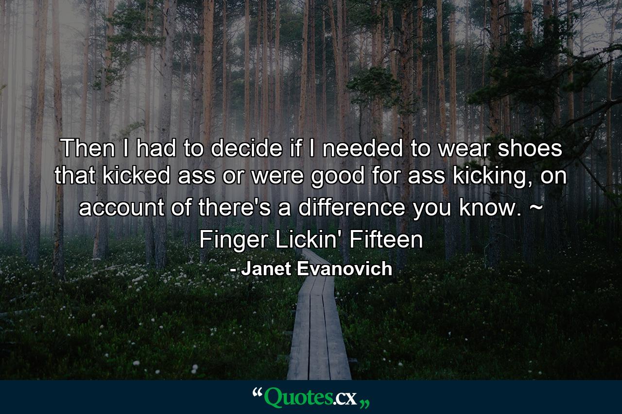 Then I had to decide if I needed to wear shoes that kicked ass or were good for ass kicking, on account of there's a difference you know. ~ Finger Lickin' Fifteen - Quote by Janet Evanovich