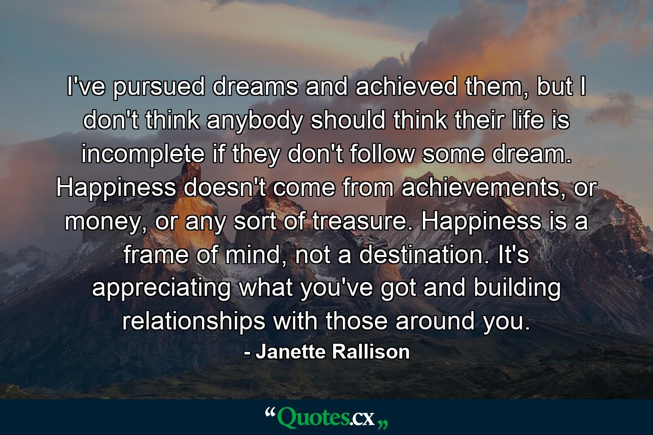 I've pursued dreams and achieved them, but I don't think anybody should think their life is incomplete if they don't follow some dream. Happiness doesn't come from achievements, or money, or any sort of treasure. Happiness is a frame of mind, not a destination. It's appreciating what you've got and building relationships with those around you. - Quote by Janette Rallison