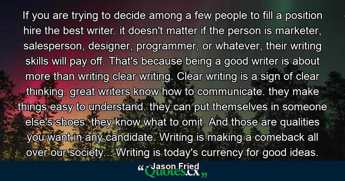 If you are trying to decide among a few people to fill a position hire the best writer. it doesn't matter if the person is marketer, salesperson, designer, programmer, or whatever, their writing skills will pay off. That's because being a good writer is about more than writing clear writing. Clear writing is a sign of clear thinking. great writers know how to communicate. they make things easy to understand. they can put themselves in someone else's shoes. they know what to omit. And those are qualities you want in any candidate. Writing is making a comeback all over our society... Writing is today's currency for good ideas. - Quote by Jason Fried