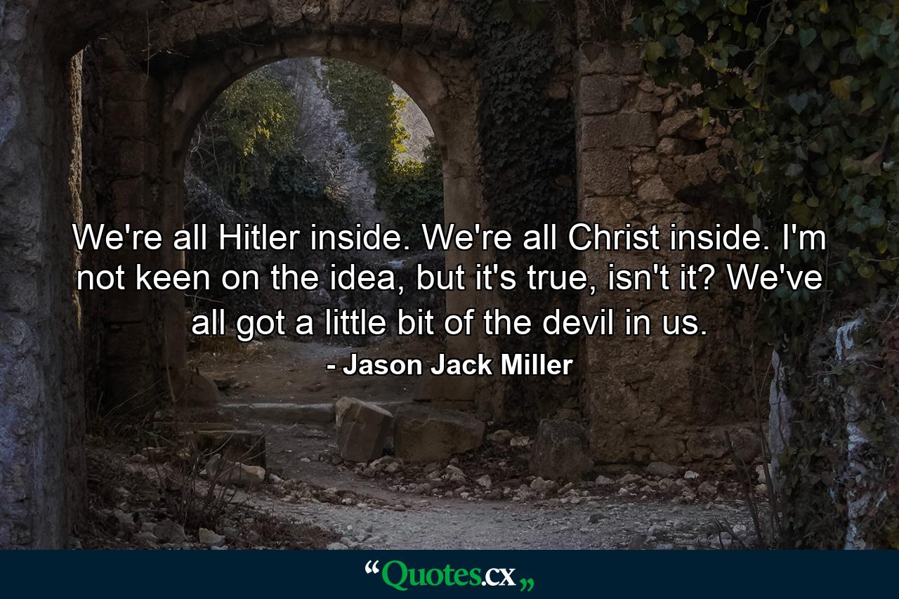 We're all Hitler inside. We're all Christ inside. I'm not keen on the idea, but it's true, isn't it? We've all got a little bit of the devil in us. - Quote by Jason Jack Miller