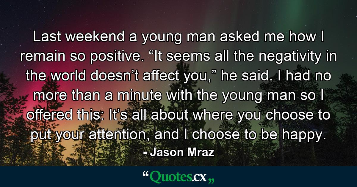 Last weekend a young man asked me how I remain so positive. “It seems all the negativity in the world doesn’t affect you,” he said. I had no more than a minute with the young man so I offered this: It’s all about where you choose to put your attention, and I choose to be happy. - Quote by Jason Mraz