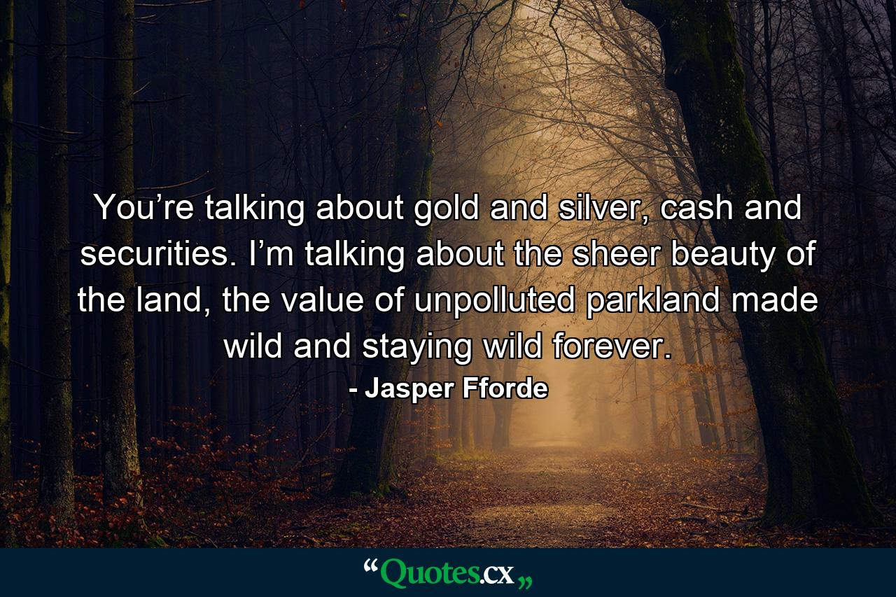 You’re talking about gold and silver, cash and securities. I’m talking about the sheer beauty of the land, the value of unpolluted parkland made wild and staying wild forever. - Quote by Jasper Fforde