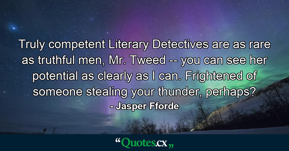 Truly competent Literary Detectives are as rare as truthful men, Mr. Tweed -- you can see her potential as clearly as I can. Frightened of someone stealing your thunder, perhaps? - Quote by Jasper Fforde