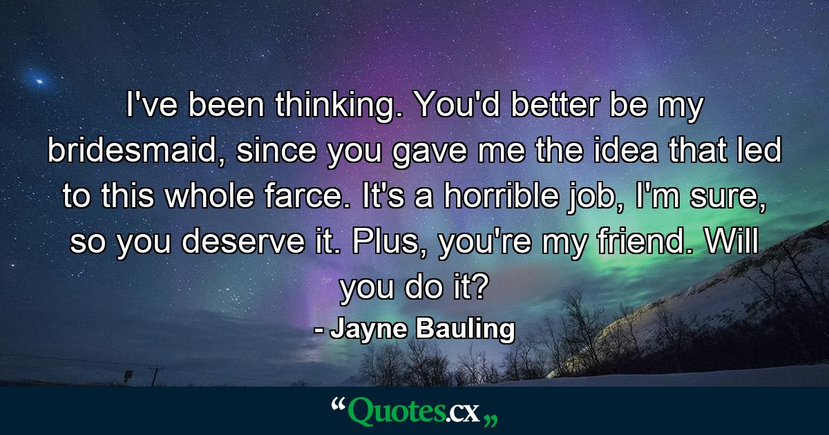 I've been thinking. You'd better be my bridesmaid, since you gave me the idea that led to this whole farce. It's a horrible job, I'm sure, so you deserve it. Plus, you're my friend. Will you do it? - Quote by Jayne Bauling