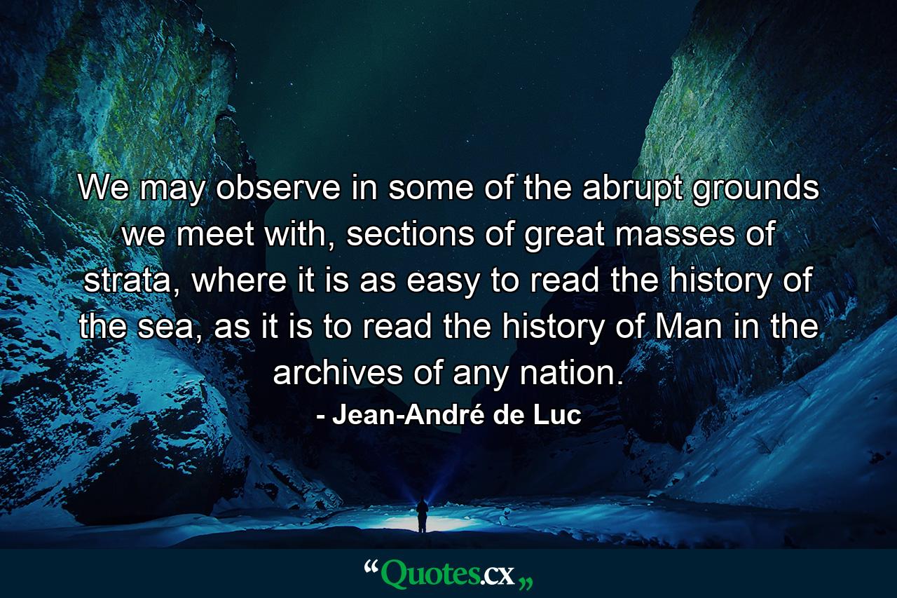 We may observe in some of the abrupt grounds we meet with, sections of great masses of strata, where it is as easy to read the history of the sea, as it is to read the history of Man in the archives of any nation. - Quote by Jean-André de Luc