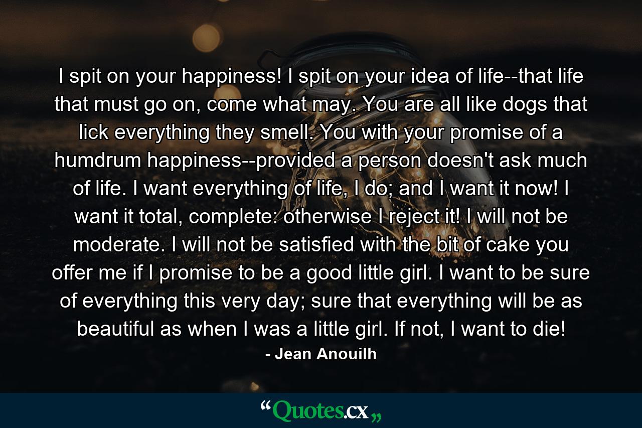 I spit on your happiness! I spit on your idea of life--that life that must go on, come what may. You are all like dogs that lick everything they smell. You with your promise of a humdrum happiness--provided a person doesn't ask much of life. I want everything of life, I do; and I want it now! I want it total, complete: otherwise I reject it! I will not be moderate. I will not be satisfied with the bit of cake you offer me if I promise to be a good little girl. I want to be sure of everything this very day; sure that everything will be as beautiful as when I was a little girl. If not, I want to die! - Quote by Jean Anouilh