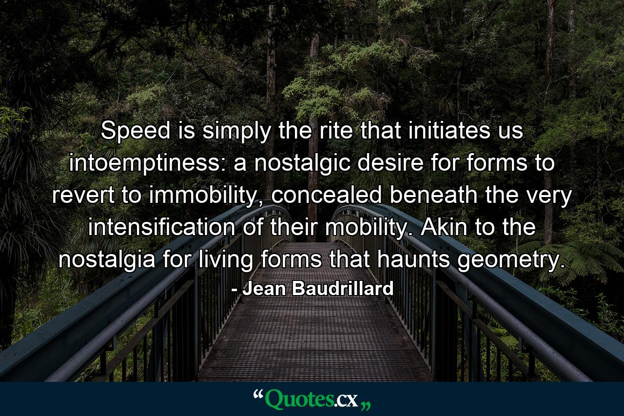 Speed is simply the rite that initiates us intoemptiness: a nostalgic desire for forms to revert to immobility, concealed beneath the very intensification of their mobility. Akin to the nostalgia for living forms that haunts geometry. - Quote by Jean Baudrillard