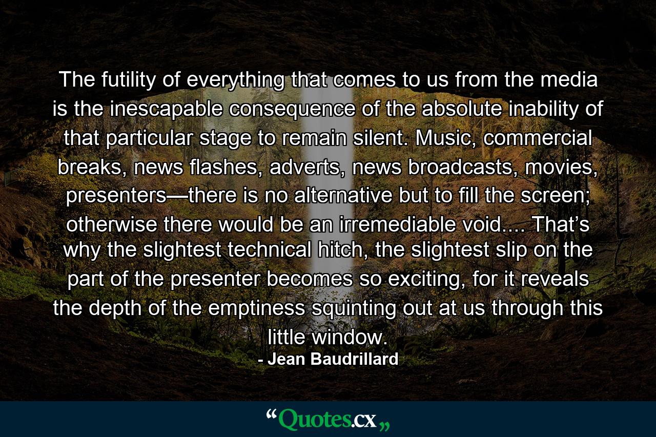 The futility of everything that comes to us from the media is the inescapable consequence of the absolute inability of that particular stage to remain silent. Music, commercial breaks, news flashes, adverts, news broadcasts, movies, presenters—there is no alternative but to fill the screen; otherwise there would be an irremediable void.... That’s why the slightest technical hitch, the slightest slip on the part of the presenter becomes so exciting, for it reveals the depth of the emptiness squinting out at us through this little window. - Quote by Jean Baudrillard