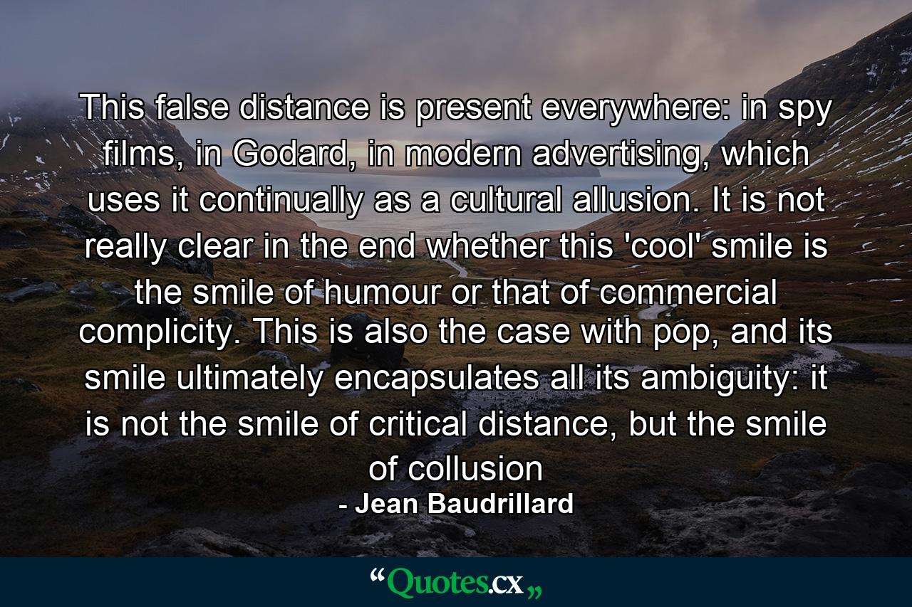 This false distance is present everywhere: in spy films, in Godard, in modern advertising, which uses it continually as a cultural allusion. It is not really clear in the end whether this 'cool' smile is the smile of humour or that of commercial complicity. This is also the case with pop, and its smile ultimately encapsulates all its ambiguity: it is not the smile of critical distance, but the smile of collusion - Quote by Jean Baudrillard