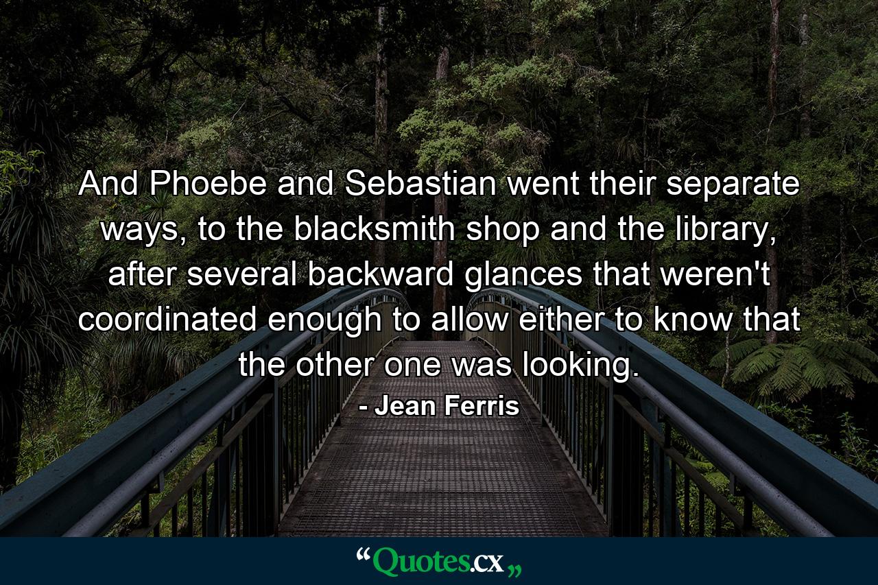 And Phoebe and Sebastian went their separate ways, to the blacksmith shop and the library, after several backward glances that weren't coordinated enough to allow either to know that the other one was looking. - Quote by Jean Ferris