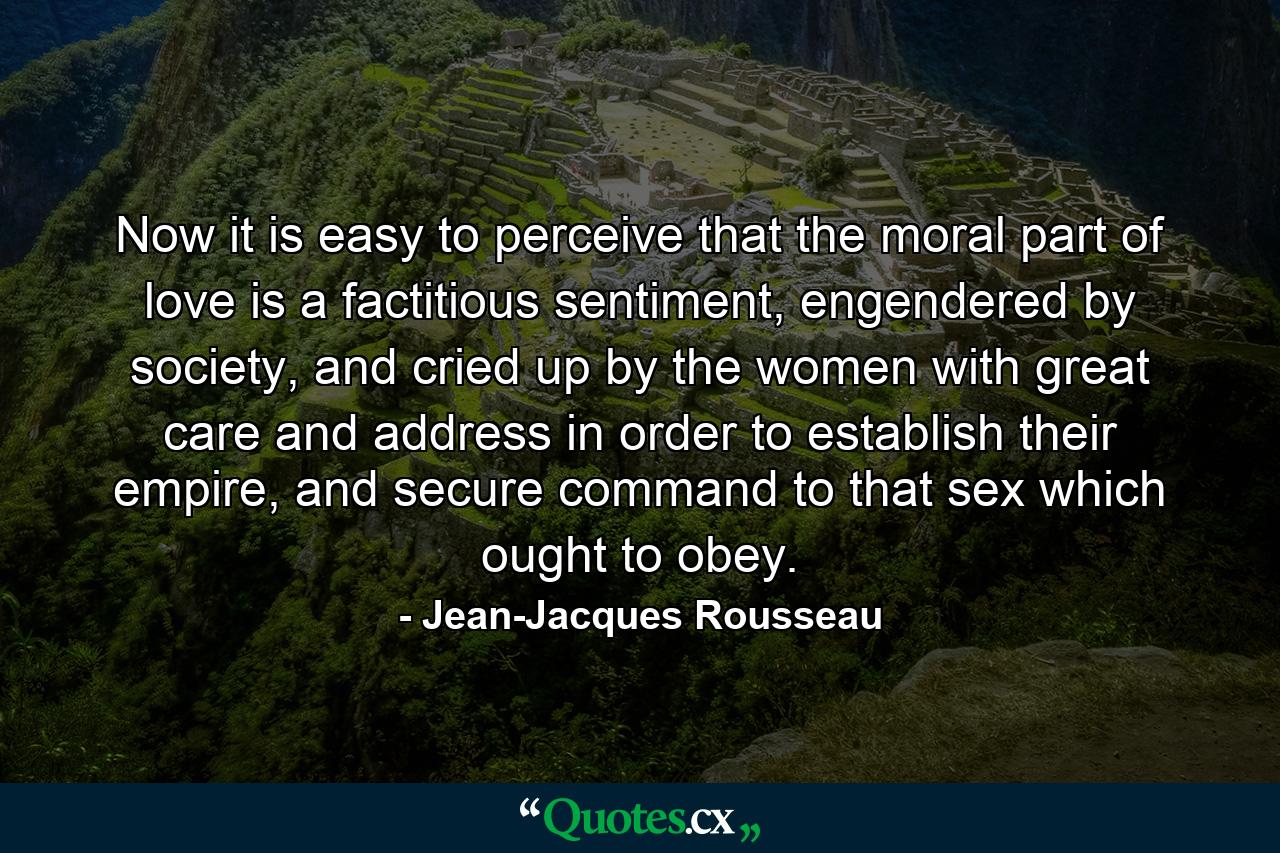 Now it is easy to perceive that the moral part of love is a factitious sentiment, engendered by society, and cried up by the women with great care and address in order to establish their empire, and secure command to that sex which ought to obey. - Quote by Jean-Jacques Rousseau