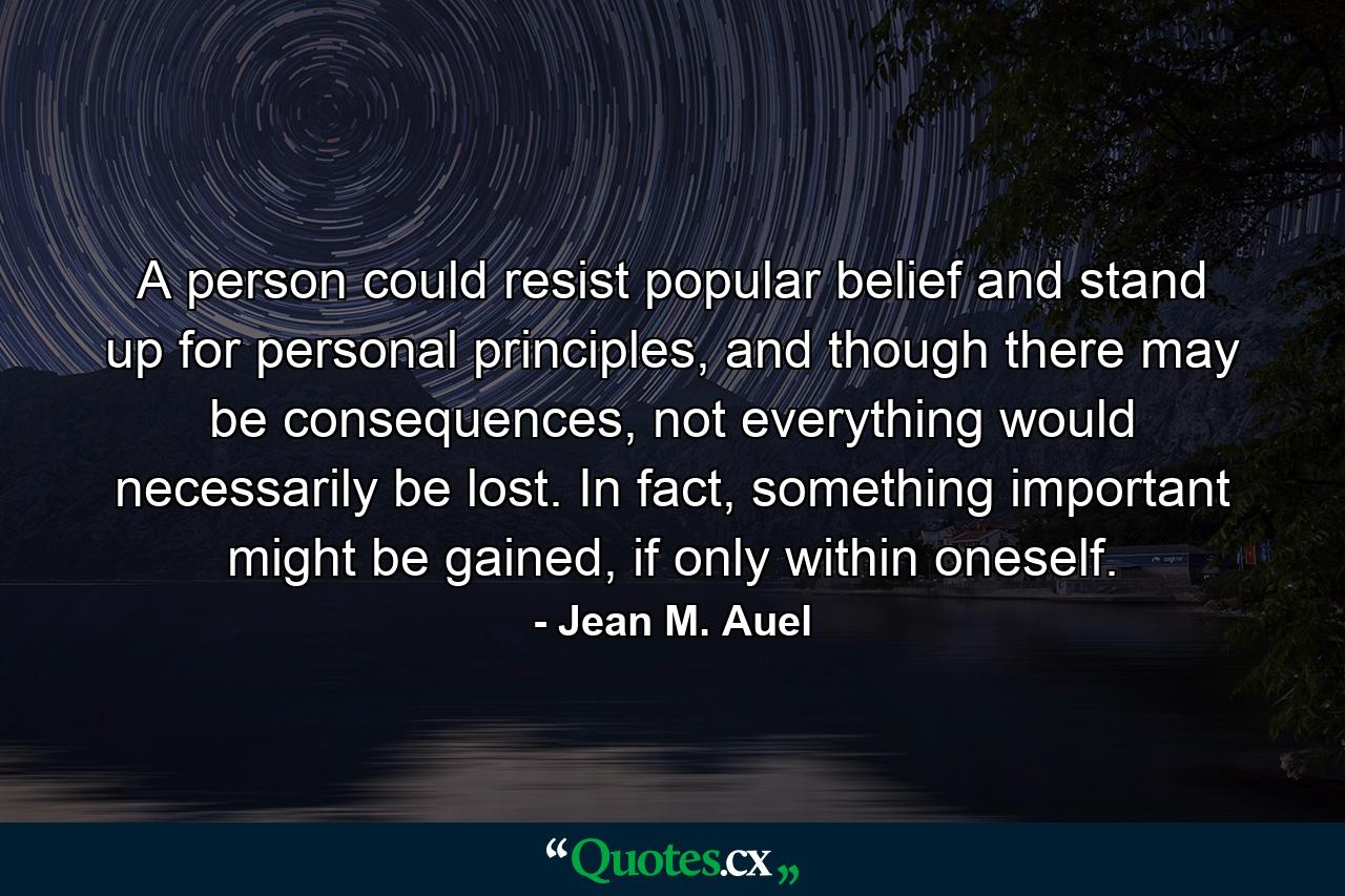 A person could resist popular belief and stand up for personal principles, and though there may be consequences, not everything would necessarily be lost. In fact, something important might be gained, if only within oneself. - Quote by Jean M. Auel