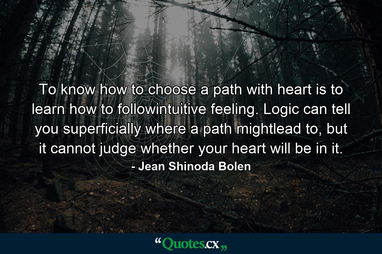 To know how to choose a path with heart is to learn how to followintuitive feeling. Logic can tell you superficially where a path mightlead to, but it cannot judge whether your heart will be in it. - Quote by Jean Shinoda Bolen