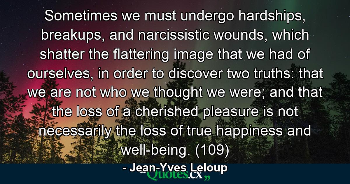 Sometimes we must undergo hardships, breakups, and narcissistic wounds, which shatter the flattering image that we had of ourselves, in order to discover two truths: that we are not who we thought we were; and that the loss of a cherished pleasure is not necessarily the loss of true happiness and well-being. (109) - Quote by Jean-Yves Leloup