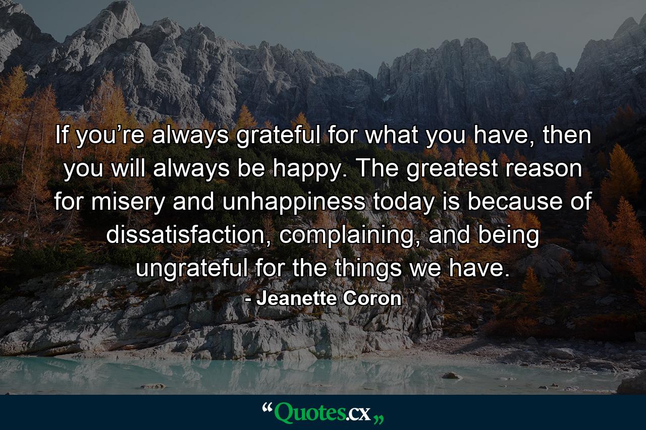 If you’re always grateful for what you have, then you will always be happy. The greatest reason for misery and unhappiness today is because of dissatisfaction, complaining, and being ungrateful for the things we have. - Quote by Jeanette Coron