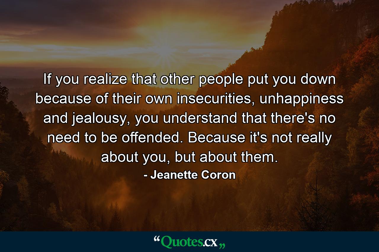 If you realize that other people put you down because of their own insecurities, unhappiness and jealousy, you understand that there's no need to be offended. Because it's not really about you, but about them. - Quote by Jeanette Coron