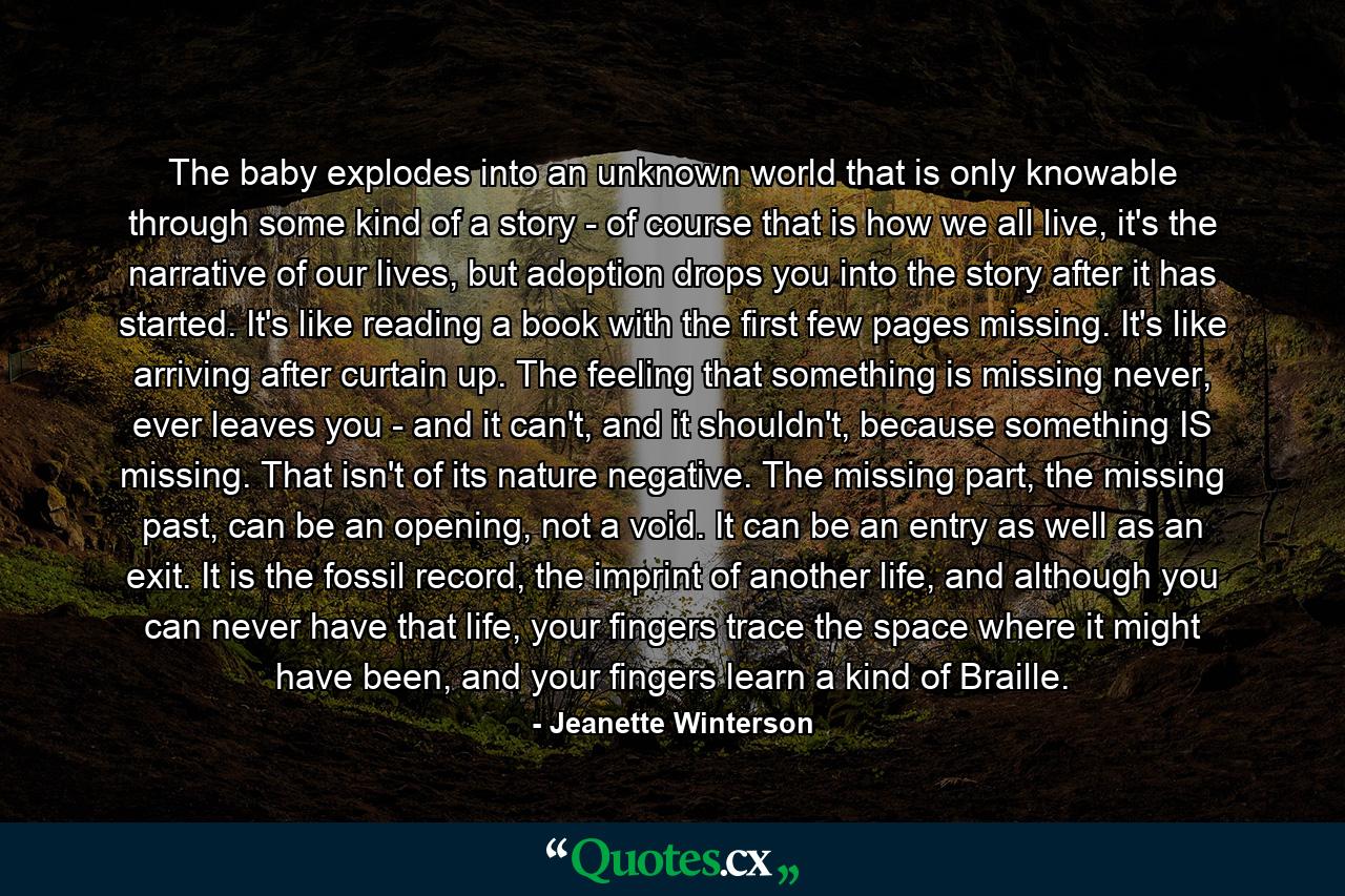 The baby explodes into an unknown world that is only knowable through some kind of a story - of course that is how we all live, it's the narrative of our lives, but adoption drops you into the story after it has started. It's like reading a book with the first few pages missing. It's like arriving after curtain up. The feeling that something is missing never, ever leaves you - and it can't, and it shouldn't, because something IS missing. That isn't of its nature negative. The missing part, the missing past, can be an opening, not a void. It can be an entry as well as an exit. It is the fossil record, the imprint of another life, and although you can never have that life, your fingers trace the space where it might have been, and your fingers learn a kind of Braille. - Quote by Jeanette Winterson