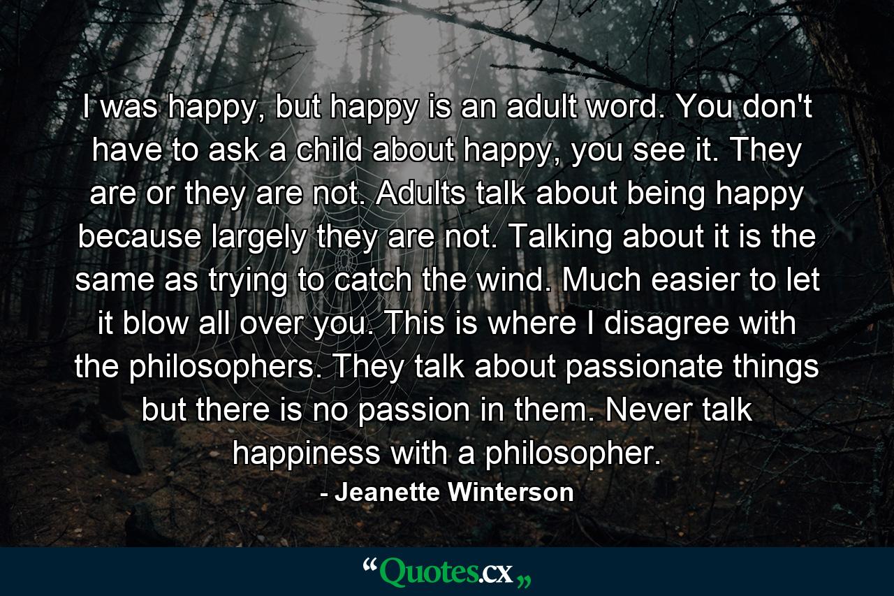 I was happy, but happy is an adult word. You don't have to ask a child about happy, you see it. They are or they are not. Adults talk about being happy because largely they are not. Talking about it is the same as trying to catch the wind. Much easier to let it blow all over you. This is where I disagree with the philosophers. They talk about passionate things but there is no passion in them. Never talk happiness with a philosopher. - Quote by Jeanette Winterson