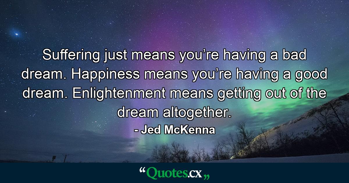 Suffering just means you’re having a bad dream. Happiness means you’re having a good dream. Enlightenment means getting out of the dream altogether. - Quote by Jed McKenna