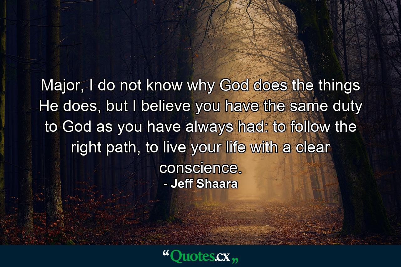 Major, I do not know why God does the things He does, but I believe you have the same duty to God as you have always had: to follow the right path, to live your life with a clear conscience. - Quote by Jeff Shaara