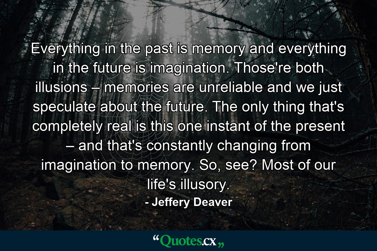 Everything in the past is memory and everything in the future is imagination. Those're both illusions – memories are unreliable and we just speculate about the future. The only thing that's completely real is this one instant of the present – and that's constantly changing from imagination to memory. So, see? Most of our life's illusory. - Quote by Jeffery Deaver