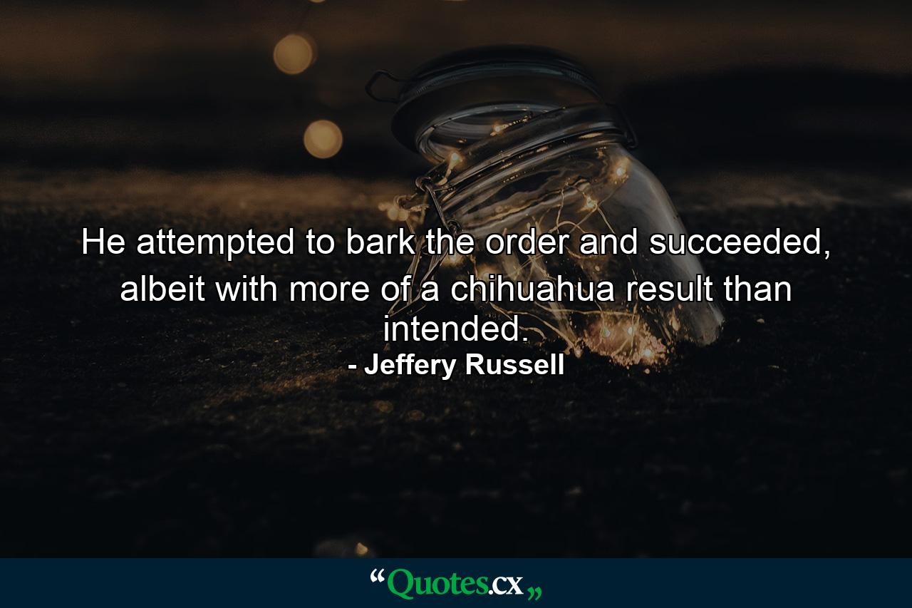 He attempted to bark the order and succeeded, albeit with more of a chihuahua result than intended. - Quote by Jeffery Russell