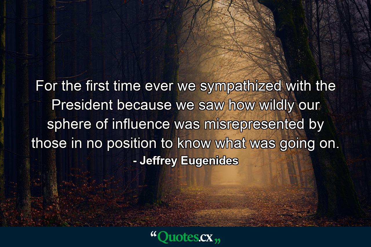 For the first time ever we sympathized with the President because we saw how wildly our sphere of influence was misrepresented by those in no position to know what was going on. - Quote by Jeffrey Eugenides