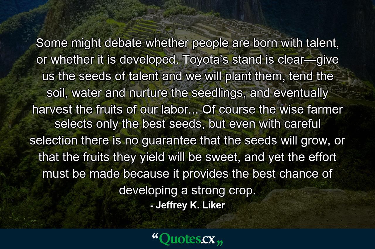 Some might debate whether people are born with talent, or whether it is developed. Toyota’s stand is clear—give us the seeds of talent and we will plant them, tend the soil, water and nurture the seedlings, and eventually harvest the fruits of our labor... Of course the wise farmer selects only the best seeds, but even with careful selection there is no guarantee that the seeds will grow, or that the fruits they yield will be sweet, and yet the effort must be made because it provides the best chance of developing a strong crop. - Quote by Jeffrey K. Liker