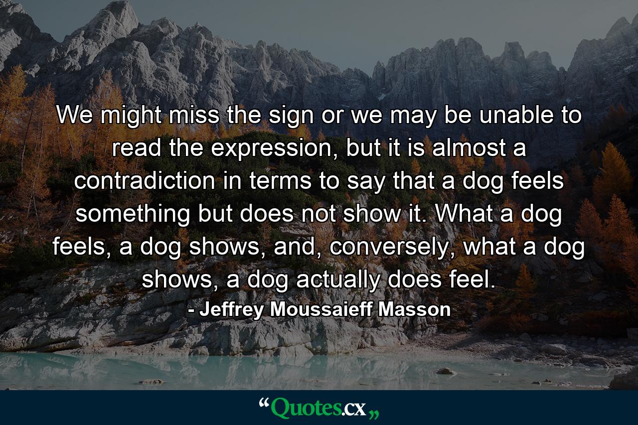 We might miss the sign or we may be unable to read the expression, but it is almost a contradiction in terms to say that a dog feels something but does not show it. What a dog feels, a dog shows, and, conversely, what a dog shows, a dog actually does feel. - Quote by Jeffrey Moussaieff Masson