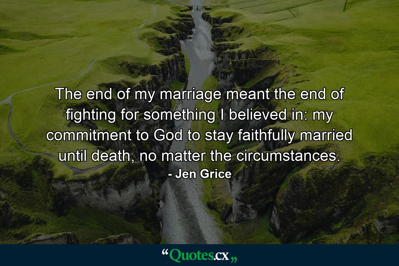 The end of my marriage meant the end of fighting for something I believed in: my commitment to God to stay faithfully married until death, no matter the circumstances. - Quote by Jen Grice