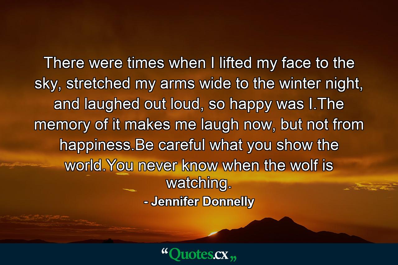 There were times when I lifted my face to the sky, stretched my arms wide to the winter night, and laughed out loud, so happy was I.The memory of it makes me laugh now, but not from happiness.Be careful what you show the world.You never know when the wolf is watching. - Quote by Jennifer Donnelly