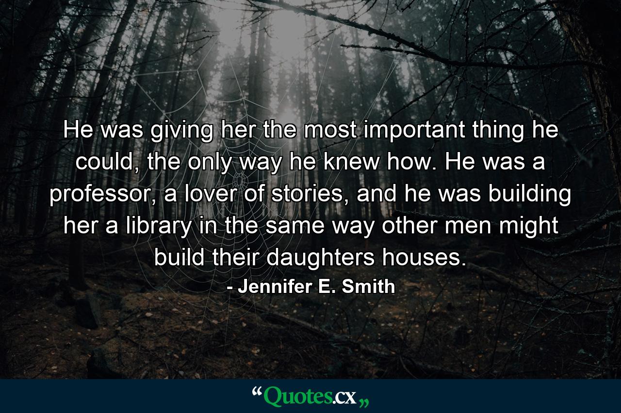 He was giving her the most important thing he could, the only way he knew how. He was a professor, a lover of stories, and he was building her a library in the same way other men might build their daughters houses. - Quote by Jennifer E. Smith