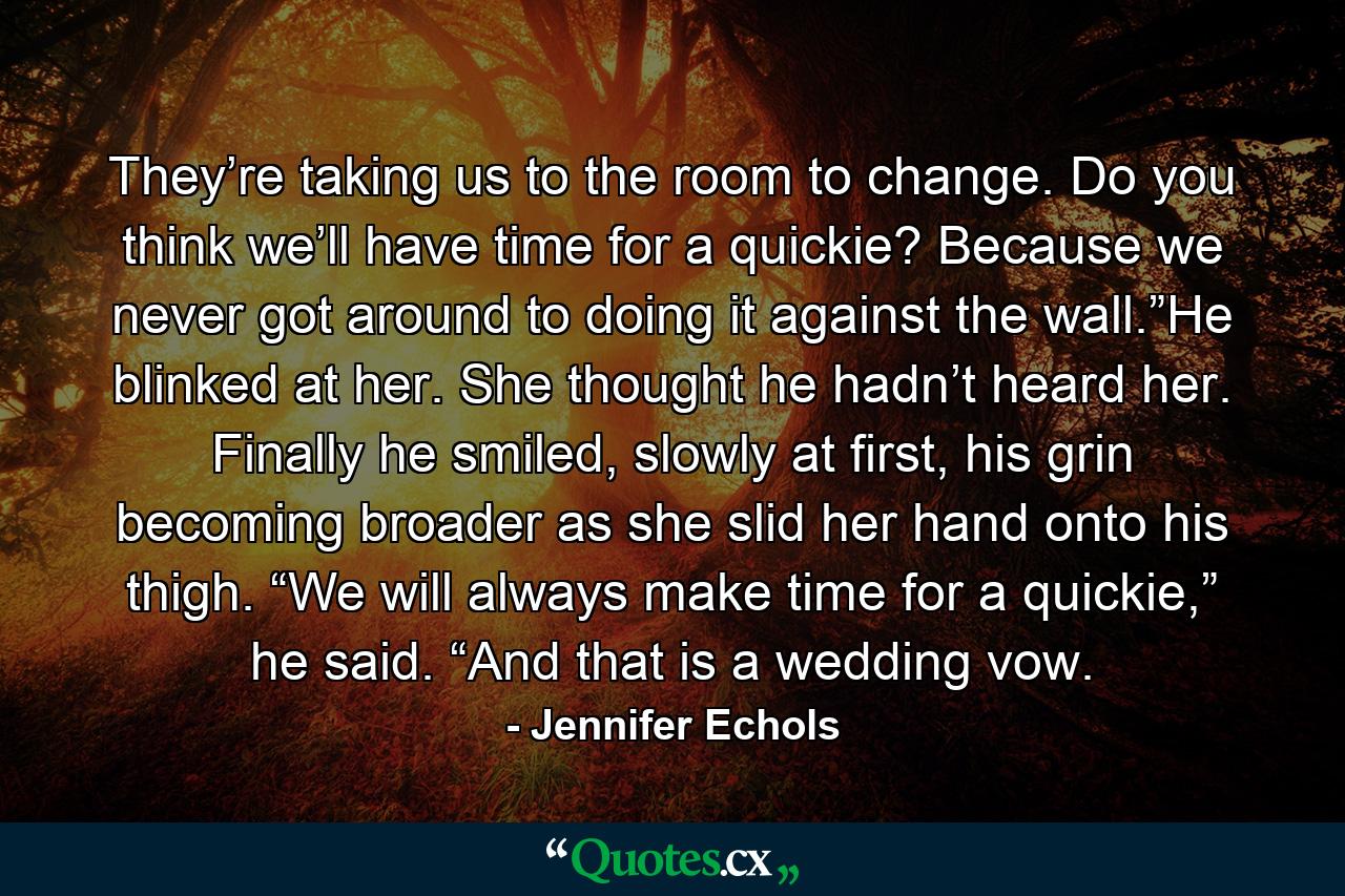 They’re taking us to the room to change. Do you think we’ll have time for a quickie? Because we never got around to doing it against the wall.”He blinked at her. She thought he hadn’t heard her. Finally he smiled, slowly at first, his grin becoming broader as she slid her hand onto his thigh. “We will always make time for a quickie,” he said. “And that is a wedding vow. - Quote by Jennifer Echols