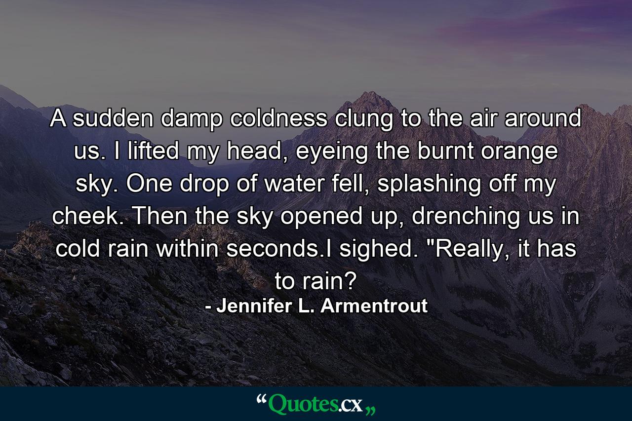 A sudden damp coldness clung to the air around us. I lifted my head, eyeing the burnt orange sky. One drop of water fell, splashing off my cheek. Then the sky opened up, drenching us in cold rain within seconds.I sighed. 