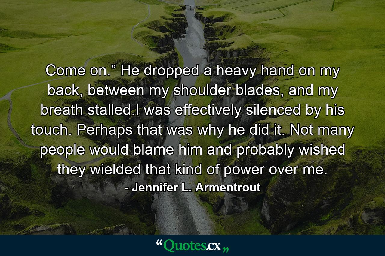 Come on.” He dropped a heavy hand on my back, between my shoulder blades, and my breath stalled.I was effectively silenced by his touch. Perhaps that was why he did it. Not many people would blame him and probably wished they wielded that kind of power over me. - Quote by Jennifer L. Armentrout