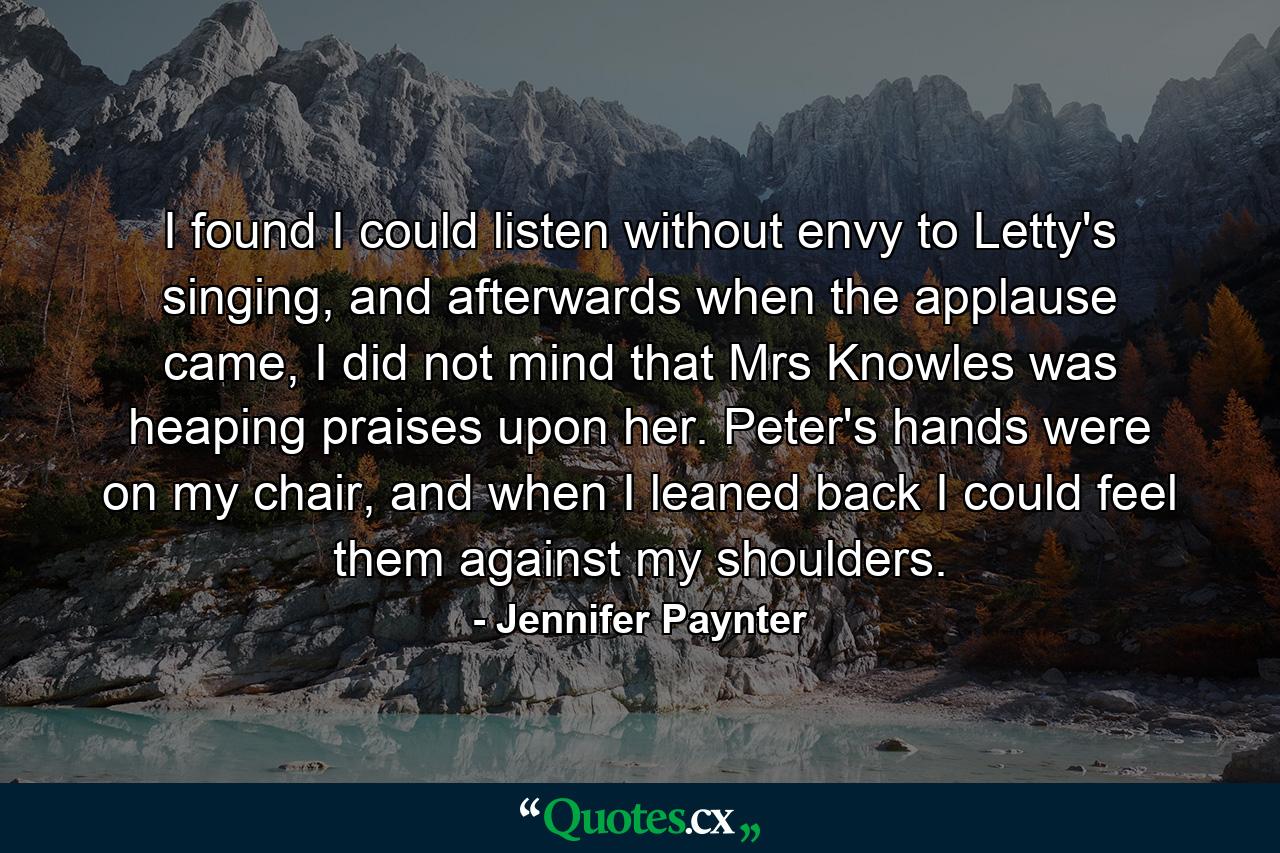 I found I could listen without envy to Letty's singing, and afterwards when the applause came, I did not mind that Mrs Knowles was heaping praises upon her. Peter's hands were on my chair, and when I leaned back I could feel them against my shoulders. - Quote by Jennifer Paynter