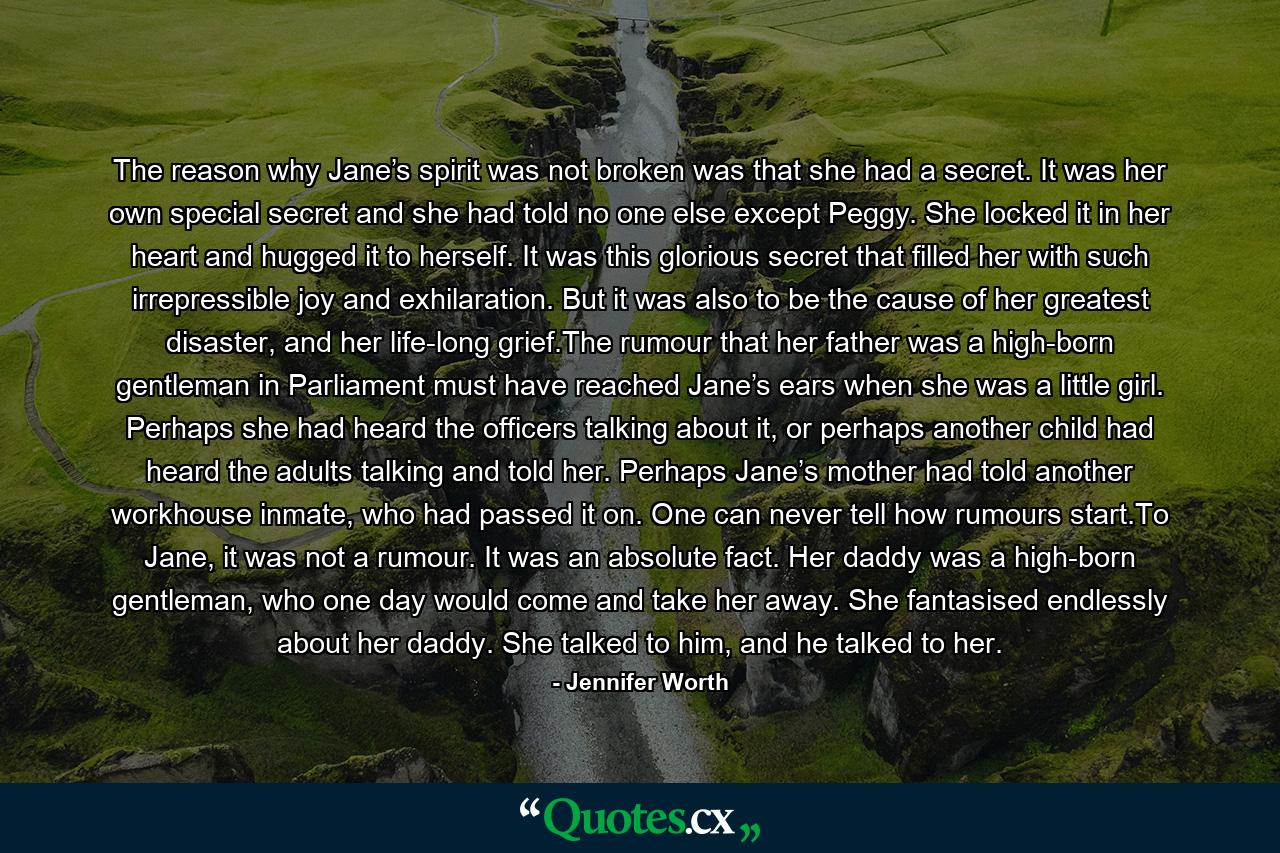 The reason why Jane’s spirit was not broken was that she had a secret. It was her own special secret and she had told no one else except Peggy. She locked it in her heart and hugged it to herself. It was this glorious secret that filled her with such irrepressible joy and exhilaration. But it was also to be the cause of her greatest disaster, and her life-long grief.The rumour that her father was a high-born gentleman in Parliament must have reached Jane’s ears when she was a little girl. Perhaps she had heard the officers talking about it, or perhaps another child had heard the adults talking and told her. Perhaps Jane’s mother had told another workhouse inmate, who had passed it on. One can never tell how rumours start.To Jane, it was not a rumour. It was an absolute fact. Her daddy was a high-born gentleman, who one day would come and take her away. She fantasised endlessly about her daddy. She talked to him, and he talked to her. - Quote by Jennifer Worth