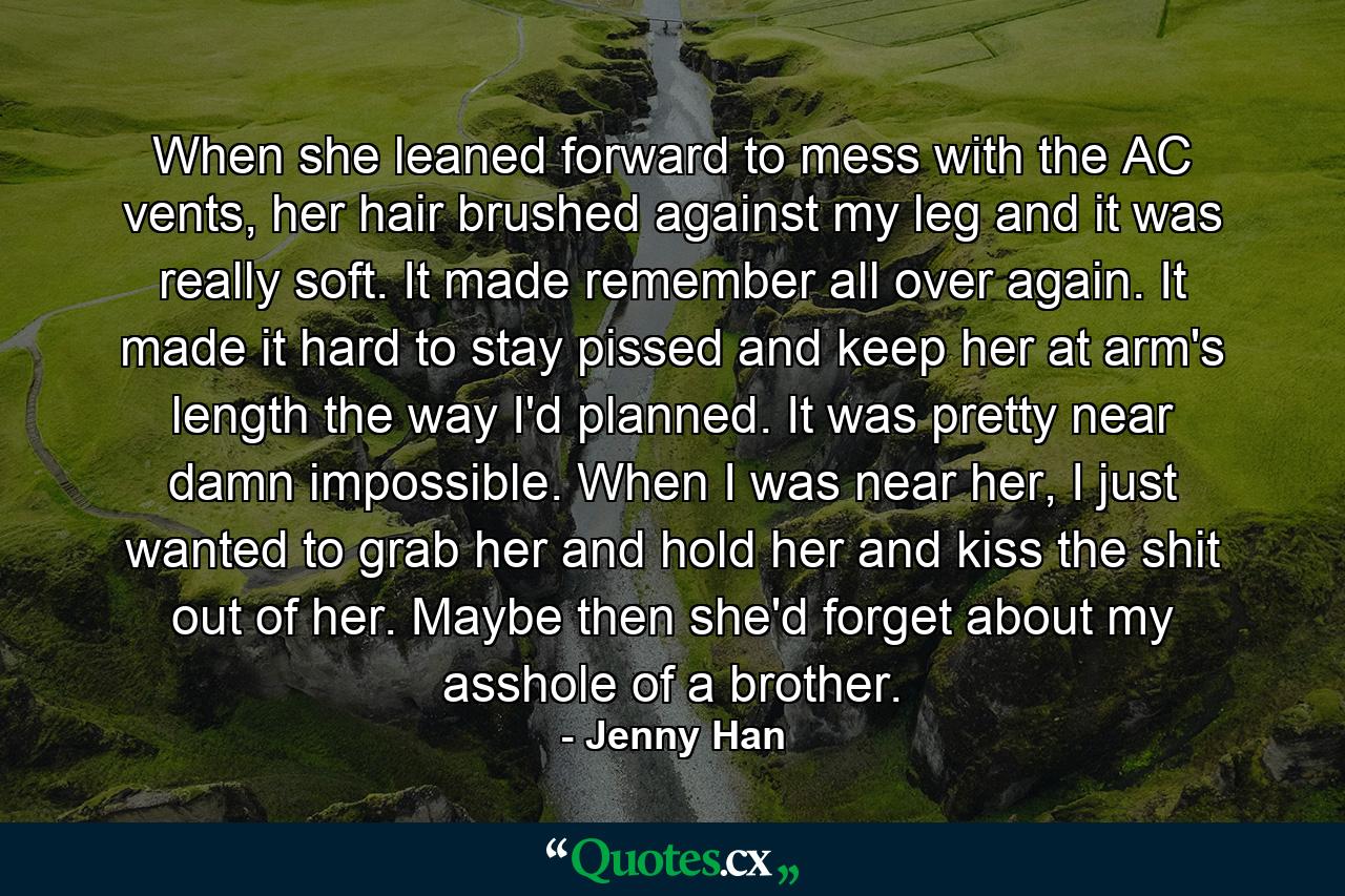 When she leaned forward to mess with the AC vents, her hair brushed against my leg and it was really soft. It made remember all over again. It made it hard to stay pissed and keep her at arm's length the way I'd planned. It was pretty near damn impossible. When I was near her, I just wanted to grab her and hold her and kiss the shit out of her. Maybe then she'd forget about my asshole of a brother. - Quote by Jenny Han