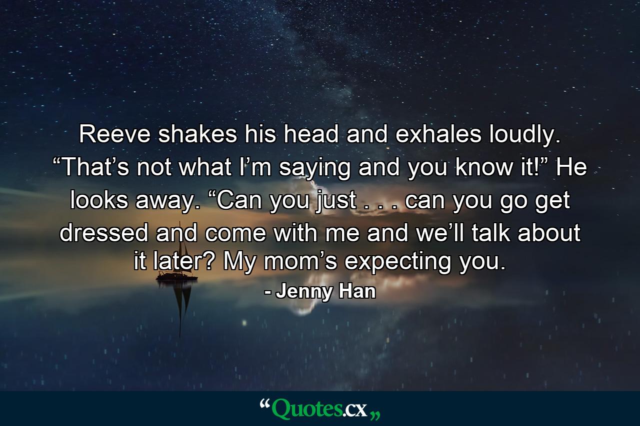 Reeve shakes his head and exhales loudly. “That’s not what I’m saying and you know it!” He looks away. “Can you just . . . can you go get dressed and come with me and we’ll talk about it later? My mom’s expecting you. - Quote by Jenny Han