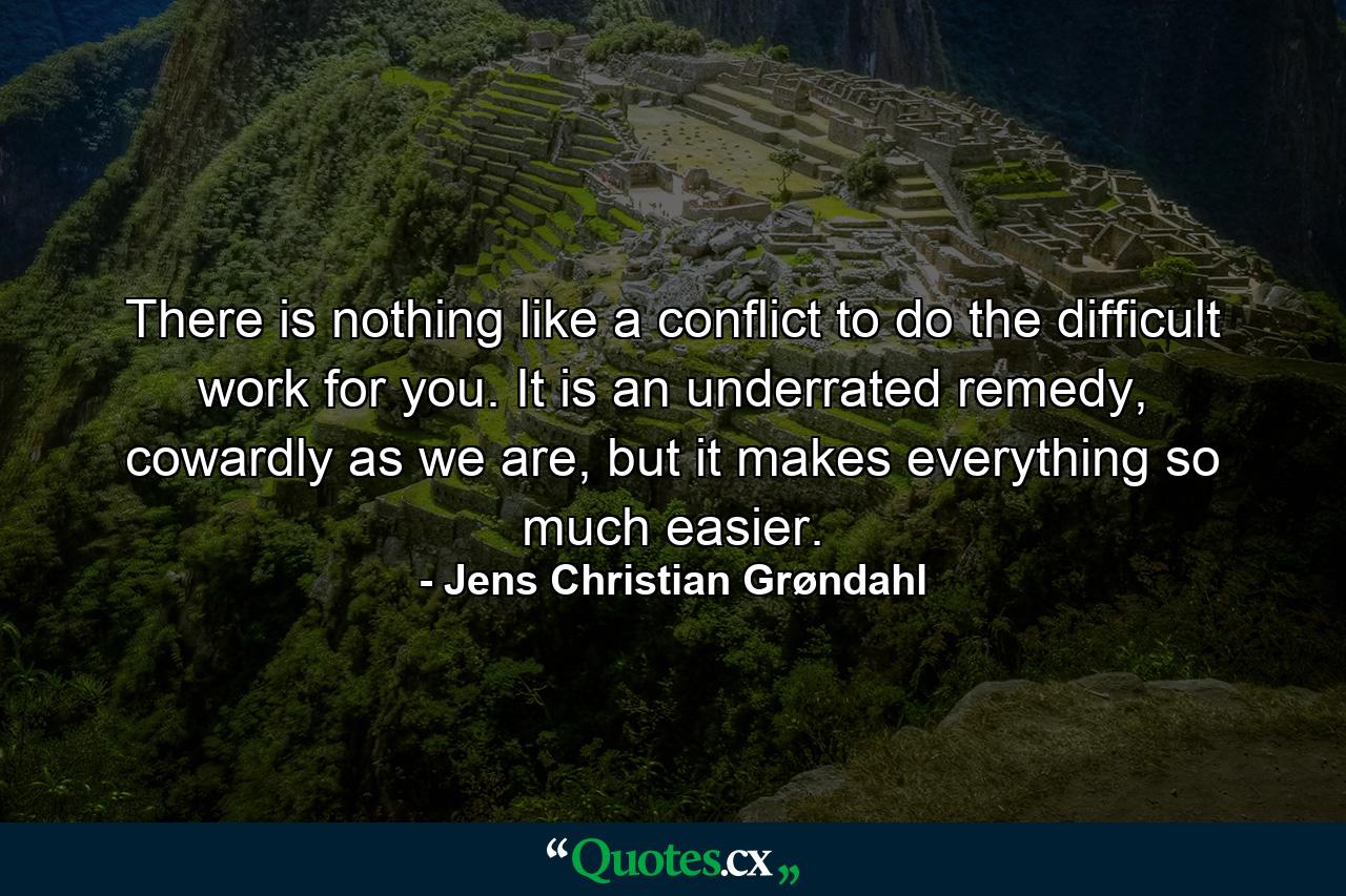 There is nothing like a conflict to do the difficult work for you. It is an underrated remedy, cowardly as we are, but it makes everything so much easier. - Quote by Jens Christian Grøndahl