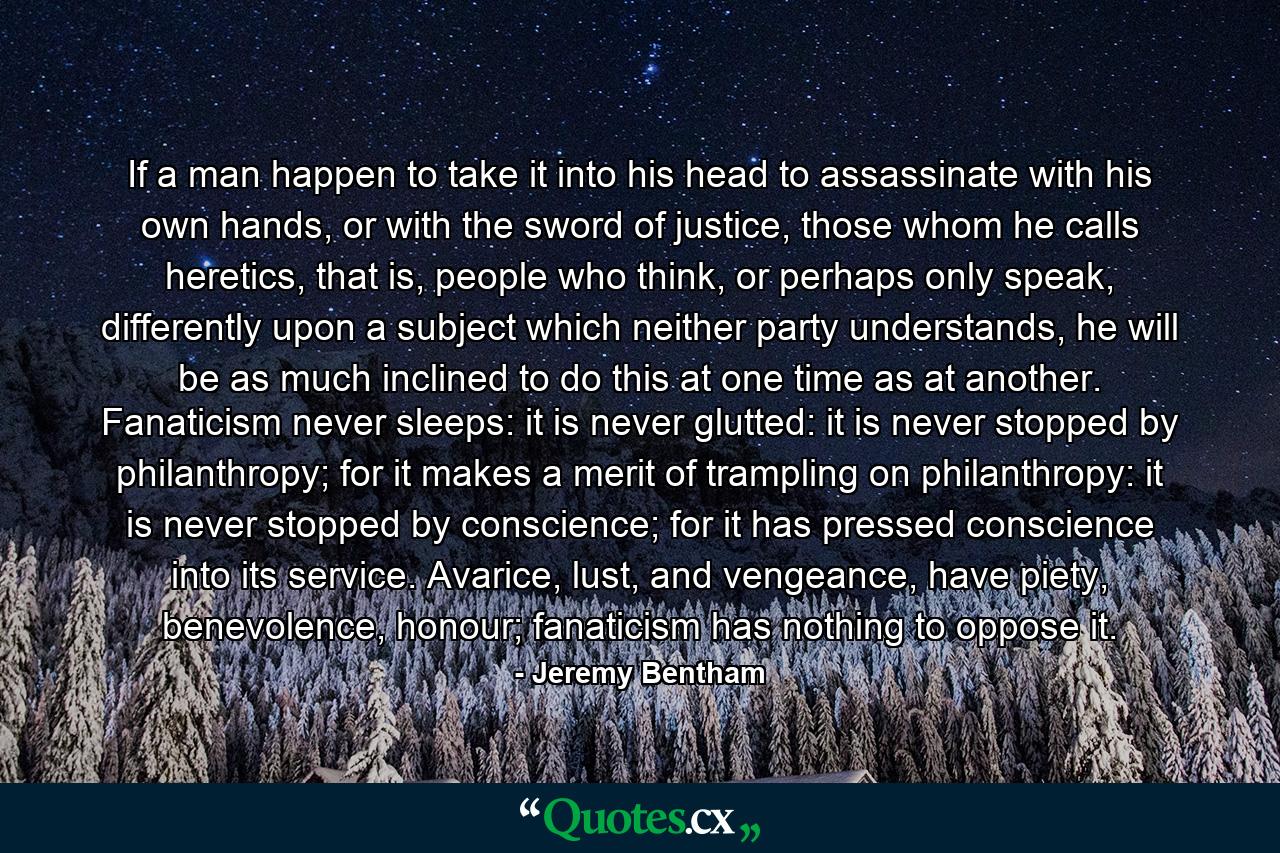 If a man happen to take it into his head to assassinate with his own hands, or with the sword of justice, those whom he calls heretics, that is, people who think, or perhaps only speak, differently upon a subject which neither party understands, he will be as much inclined to do this at one time as at another. Fanaticism never sleeps: it is never glutted: it is never stopped by philanthropy; for it makes a merit of trampling on philanthropy: it is never stopped by conscience; for it has pressed conscience into its service. Avarice, lust, and vengeance, have piety, benevolence, honour; fanaticism has nothing to oppose it. - Quote by Jeremy Bentham