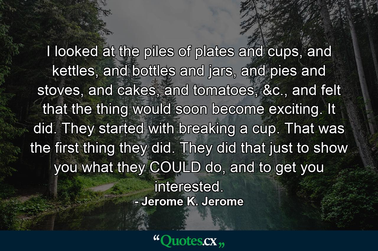 I looked at the piles of plates and cups, and kettles, and bottles and jars, and pies and stoves, and cakes, and tomatoes, &c., and felt that the thing would soon become exciting. It did. They started with breaking a cup. That was the first thing they did. They did that just to show you what they COULD do, and to get you interested. - Quote by Jerome K. Jerome