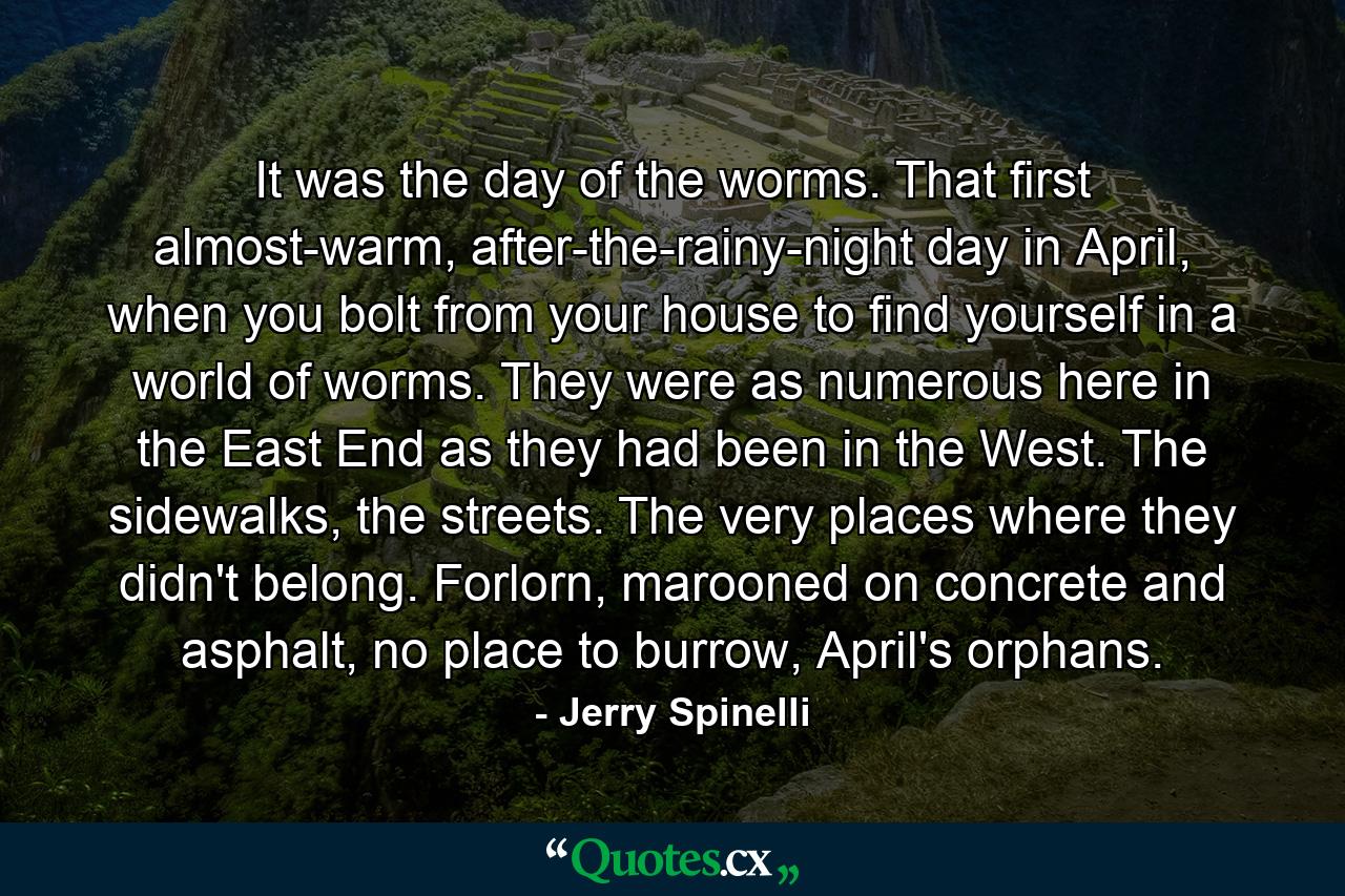 It was the day of the worms. That first almost-warm, after-the-rainy-night day in April, when you bolt from your house to find yourself in a world of worms. They were as numerous here in the East End as they had been in the West. The sidewalks, the streets. The very places where they didn't belong. Forlorn, marooned on concrete and asphalt, no place to burrow, April's orphans. - Quote by Jerry Spinelli