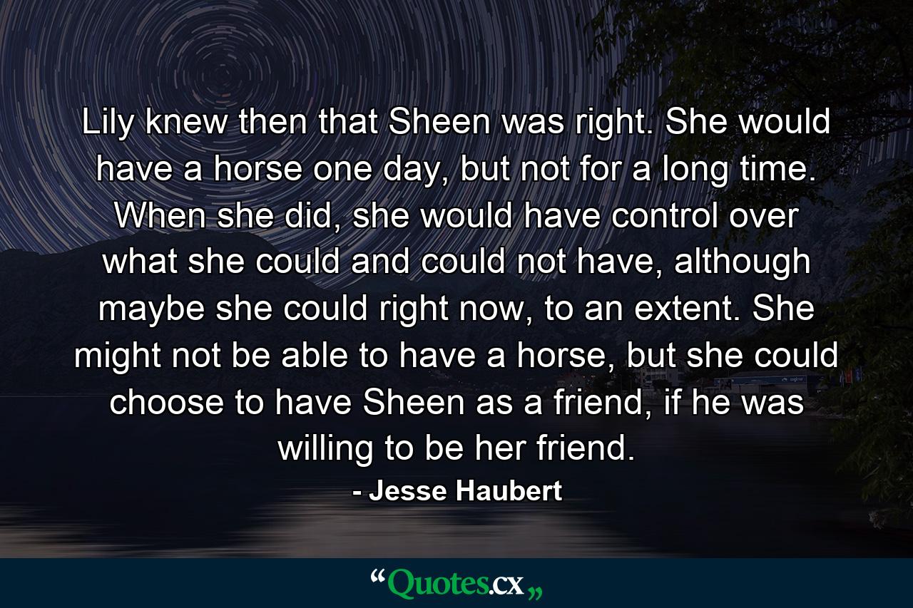 Lily knew then that Sheen was right. She would have a horse one day, but not for a long time. When she did, she would have control over what she could and could not have, although maybe she could right now, to an extent. She might not be able to have a horse, but she could choose to have Sheen as a friend, if he was willing to be her friend. - Quote by Jesse Haubert