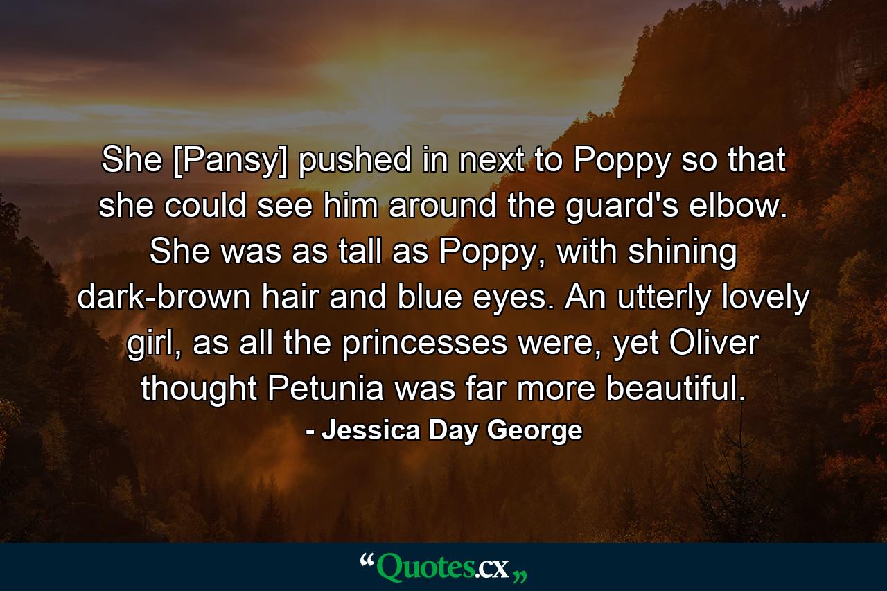 She [Pansy] pushed in next to Poppy so that she could see him around the guard's elbow. She was as tall as Poppy, with shining dark-brown hair and blue eyes. An utterly lovely girl, as all the princesses were, yet Oliver thought Petunia was far more beautiful. - Quote by Jessica Day George