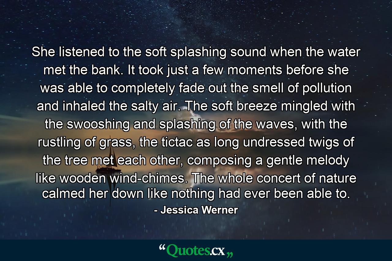 She listened to the soft splashing sound when the water met the bank. It took just a few moments before she was able to completely fade out the smell of pollution and inhaled the salty air. The soft breeze mingled with the swooshing and splashing of the waves, with the rustling of grass, the tictac as long undressed twigs of the tree met each other, composing a gentle melody like wooden wind-chimes. The whole concert of nature calmed her down like nothing had ever been able to. - Quote by Jessica Werner